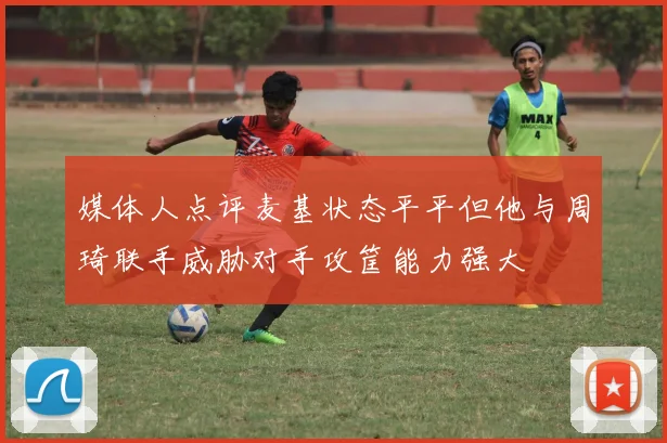 媒体人点评麦基状态平平但他与周琦联手威胁对手攻筐能力强大