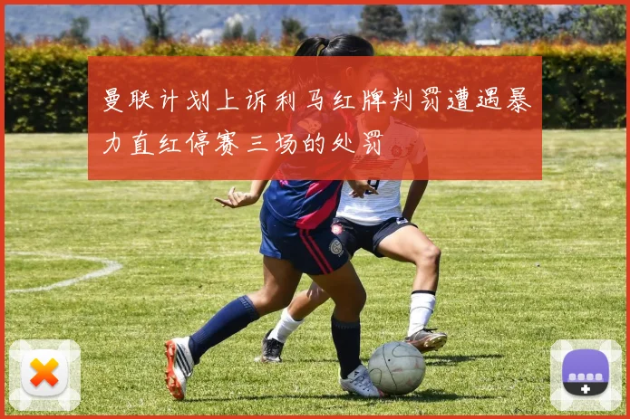 曼联计划上诉利马红牌判罚遭遇暴力直红停赛三场的处罚
