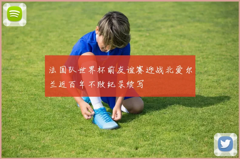 法国队世界杯前友谊赛迎战北爱尔兰近百年不败纪录续写