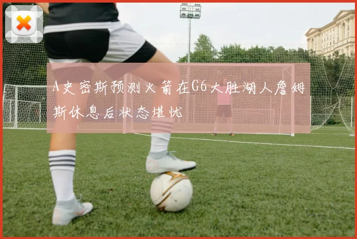A史密斯预测火箭在G6大胜湖人詹姆斯休息后状态堪忧