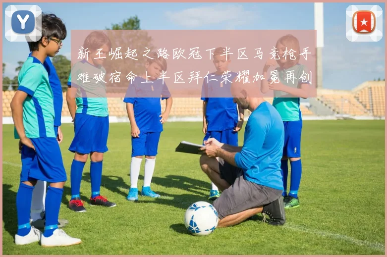 新王崛起之路欧冠下半区马竞枪手难破宿命上半区拜仁荣耀加冕再创辉煌