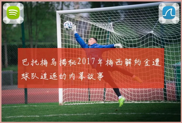 巴托梅乌揭秘2017年梅西解约金遭球队追逐的内幕故事