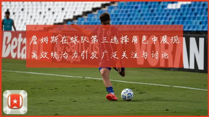 詹姆斯在球队第三选择角色中展现高效统治力引发广泛关注与讨论
