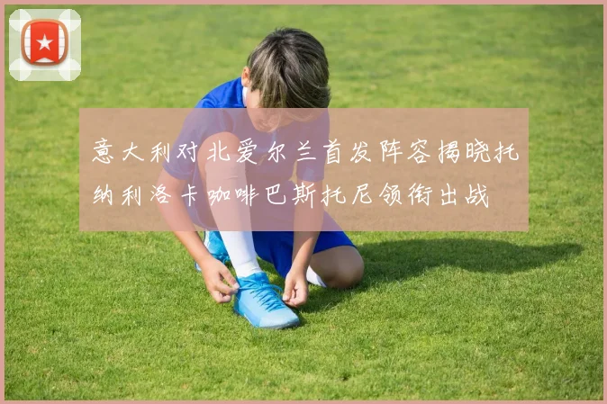 意大利对北爱尔兰首发阵容揭晓托纳利洛卡咖啡巴斯托尼领衔出战