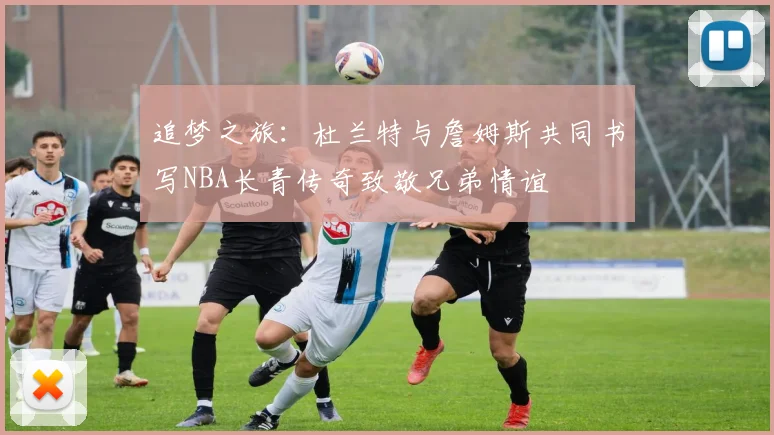 追梦之旅：杜兰特与詹姆斯共同书写NBA长青传奇致敬兄弟情谊