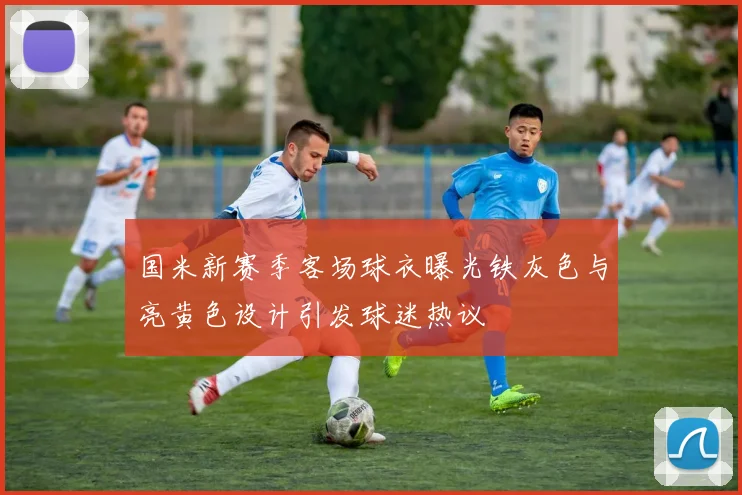 国米新赛季客场球衣曝光铁灰色与亮黄色设计引发球迷热议