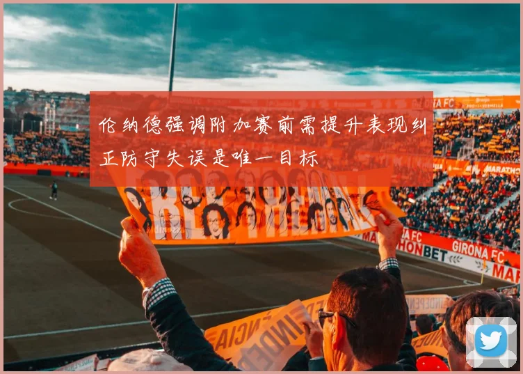 伦纳德强调附加赛前需提升表现纠正防守失误是唯一目标