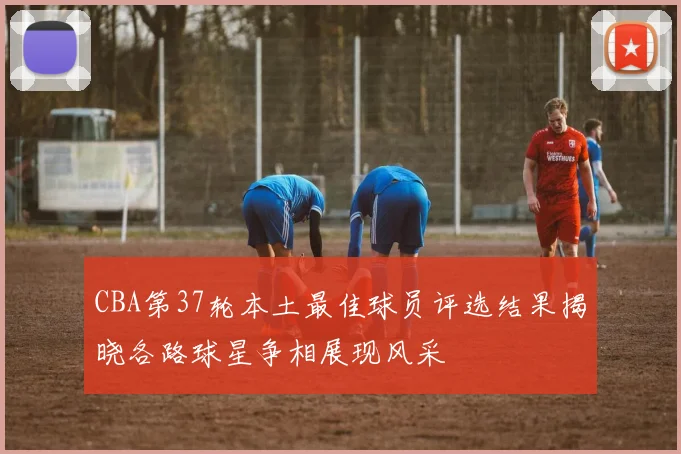 CBA第37轮本土最佳球员评选结果揭晓各路球星争相展现风采