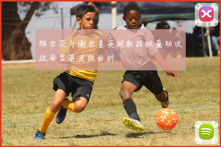 维尔茨与谢尔基英超数据较量助攻效率显著差距分析