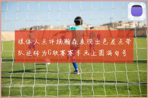 媒体人点评杨瀚森表现出色差点带队逆转为G联赛赛季画上圆满句号