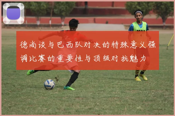 德尚谈与巴西队对决的特殊意义强调比赛的重要性与顶级对抗魅力