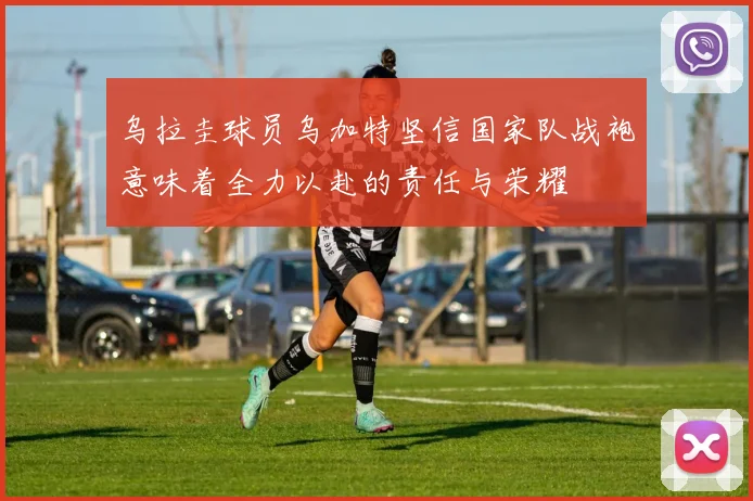 乌拉圭球员乌加特坚信国家队战袍意味着全力以赴的责任与荣耀