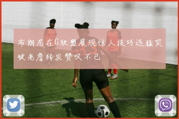 布朗尼在G联盟展现惊人技巧迅猛突破老詹转发赞叹不已