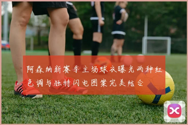 阿森纳新赛季主场球衣曝光两种红色调与独特闪电图案完美结合