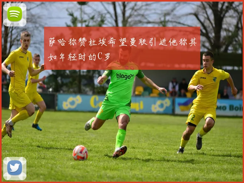 萨哈称赞杜埃希望曼联引进他称其如年轻时的C罗